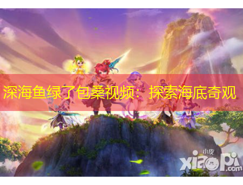 深海鱼绿了包桑视频：探索海底奇观