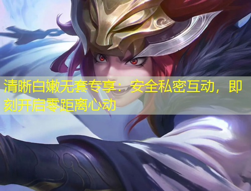 清晰白嫩无套专享：安全私密互动，即刻开启零距离心动