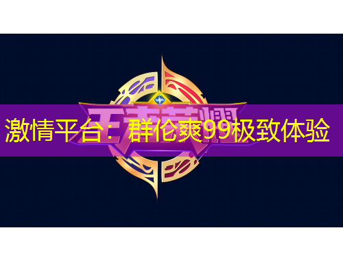 激情平台：群伦爽99极致体验