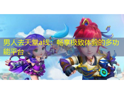 男人去天堂a线：畅享极致体验的多功能平台