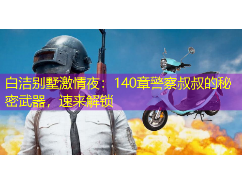 白洁别墅激情夜：140章警察叔叔的秘密武器，速来解锁