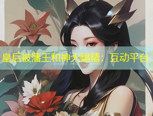 皇后被藩王和神犬赐精：互动平台