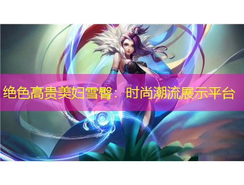 绝色高贵美妇雪臀：时尚潮流展示平台