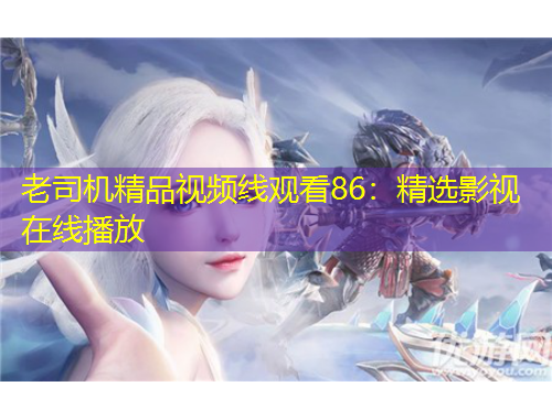 老司机精品视频线观看86：精选影视在线播放