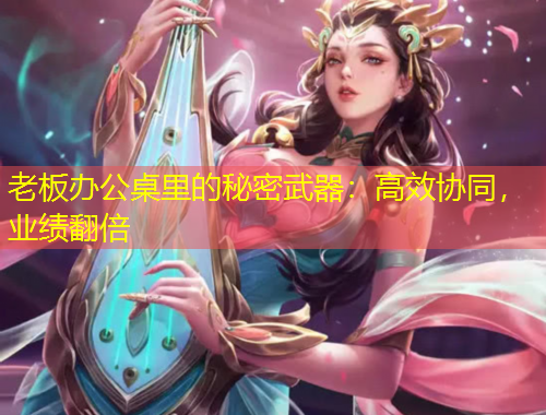 老板办公桌里的秘密武器：高效协同，业绩翻倍