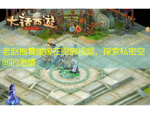 老赵抱着媛媛在厨房视频，探索私密空间的激情