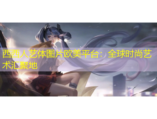 西西人艺体图片欧美平台：全球时尚艺术汇聚地
