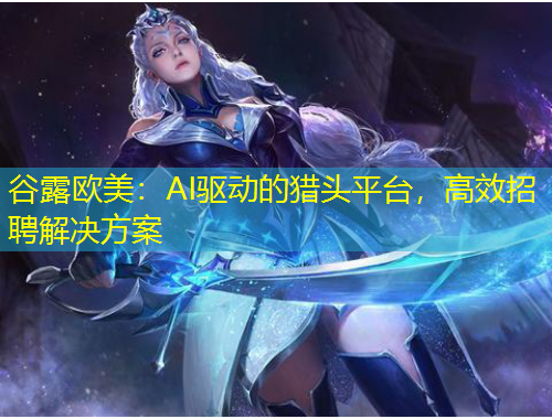 谷露欧美：AI驱动的猎头平台，高效招聘解决方案