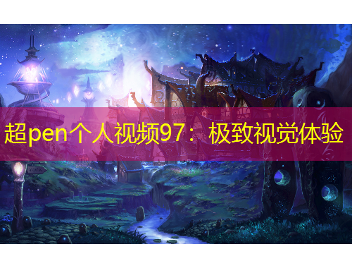 超pen个人视频97：极致视觉体验