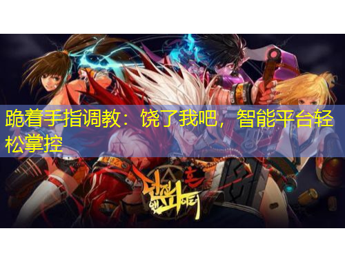 跪着手指调教：饶了我吧，智能平台轻松掌控