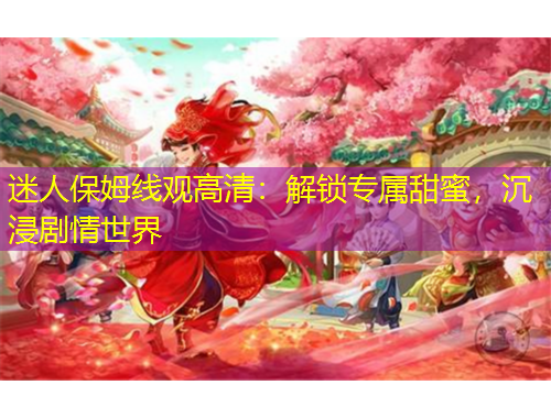 迷人保姆线观高清：解锁专属甜蜜，沉浸剧情世界