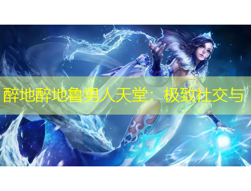 醉地醉地鲁男人天堂：极致社交与