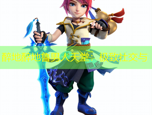 醉地醉地鲁男人天堂：极致社交与