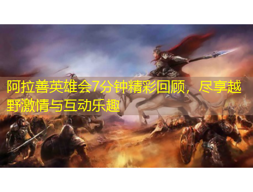 阿拉善英雄会7分钟精彩回顾，尽享越野激情与互动乐趣