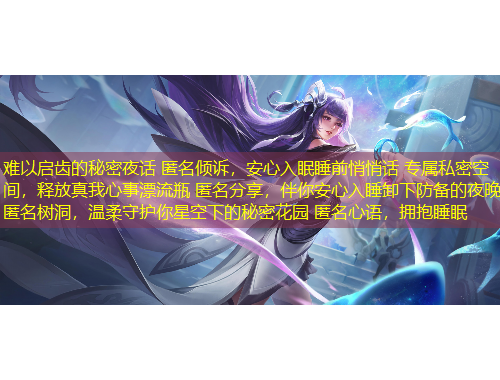 难以启齿的秘密夜话 匿名倾诉，安心入眠睡前悄悄话 专属私密空间，释放真我心事漂流瓶 匿名分享，伴你安心入睡卸下防备的夜晚 匿名树洞，温柔守护你星空下的秘密花园 匿名心语，拥抱睡眠