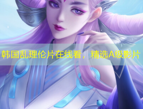韩国乱理伦片在线看，精选A级影片