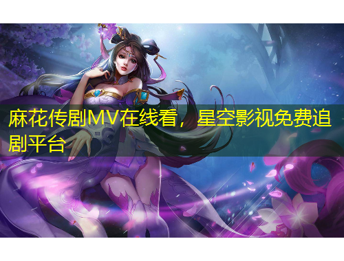 麻花传剧MV在线看，星空影视免费追剧平台
