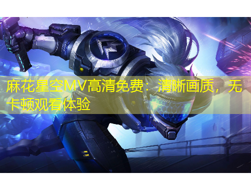 麻花星空MV高清免费：清晰画质，无卡顿观看体验