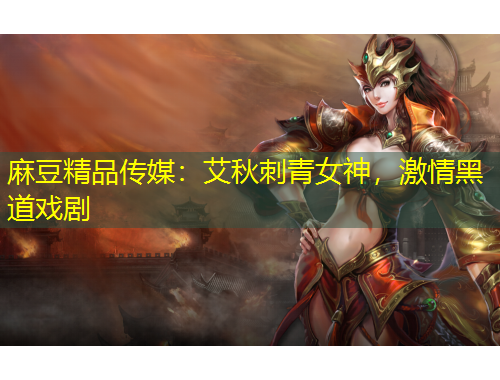 麻豆精品传媒：艾秋刺青女神，激情黑道戏剧