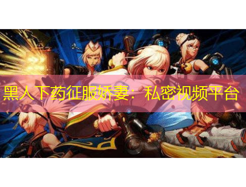 黑人下药征服娇妻：私密视频平台