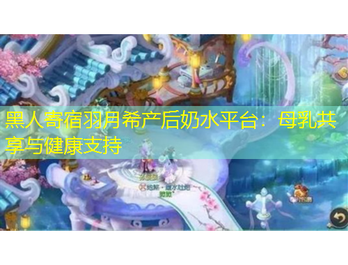 黑人寄宿羽月希产后奶水平台：母乳共享与健康支持